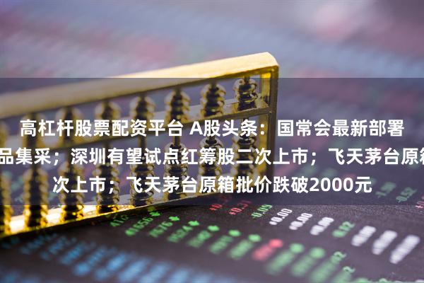 高杠杆股票配资平台 A股头条：国常会最新部署，事关房地产，药品集采；深圳有望试点红筹股二次上市；飞天茅台原箱批价跌破2000元