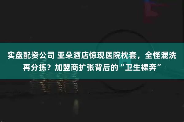 实盘配资公司 亚朵酒店惊现医院枕套，全怪混洗再分拣？加盟商扩张背后的“卫生裸奔”