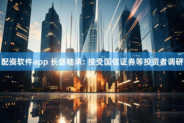配资软件app 长盛轴承: 接受国信证券等投资者调研