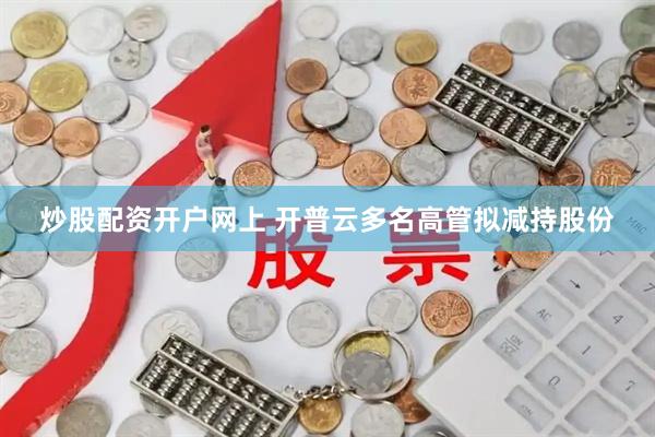 炒股配资开户网上 开普云多名高管拟减持股份