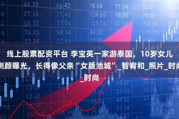 线上股票配资平台 李宝英一家游泰国，10岁女儿侧颜曝光，长得像父亲“女版池城”_智宥和_照片_时尚