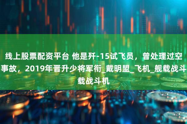 线上股票配资平台 他是歼-15试飞员，曾处理过空中事故，2019年晋升少将军衔_戴明盟_飞机_舰载战斗机