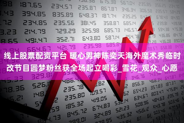 线上股票配资平台 暖心男神陈奕天海外魔术秀临时改节目圆梦粉丝获全场起立喝彩_雪花_观众_心愿