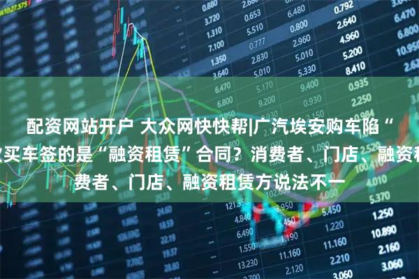配资网站开户 大众网快快帮|广汽埃安购车陷“罗生门”？贷款买车签的是“融资租赁”合同？消费者、门店、融资租赁方说法不一