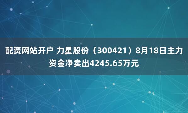 配资网站开户 力星股份（300421）8月18日主力资金净卖出4245.65万元