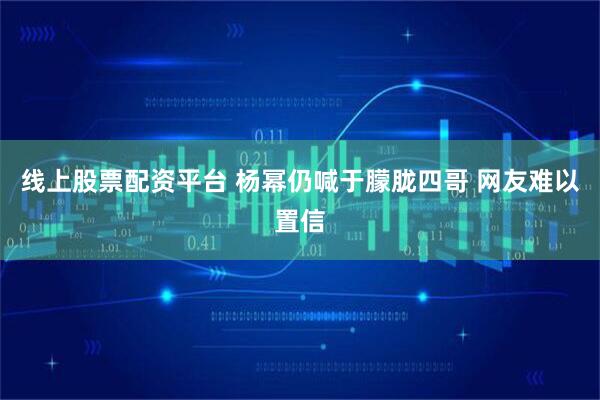 线上股票配资平台 杨幂仍喊于朦胧四哥 网友难以置信