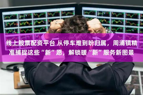 线上股票配资平台 从停车难到盼归属，周浦镇精准捕捉这些“新”愿，解锁暖“新”服务新图景