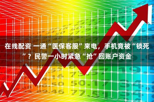 在线配资 一通“医保客服”来电，手机竟被“锁死”？民警一小时紧急“抢”回账户资金
