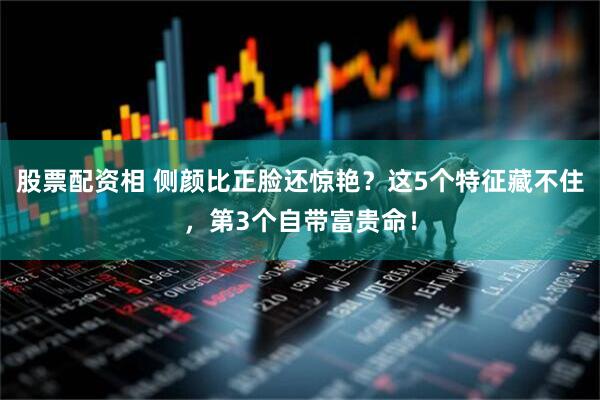 股票配资相 侧颜比正脸还惊艳？这5个特征藏不住，第3个自带富贵命！